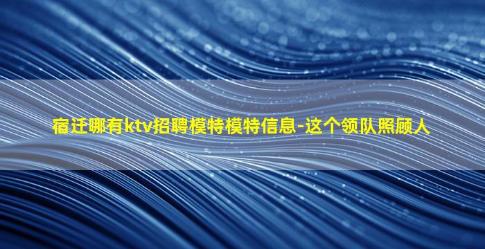 宿迁哪有ktv招聘模特模特信息-这个领队照顾人